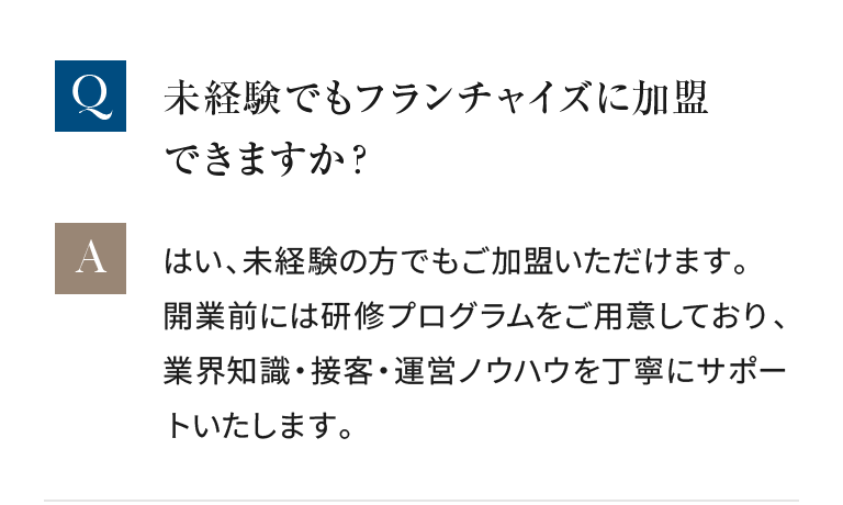 未経験の方でもご加盟いただけます。開業前には研修プログラムをご用意しており、業界知識・接客・運営ノウハウを丁寧にサポートいたします。